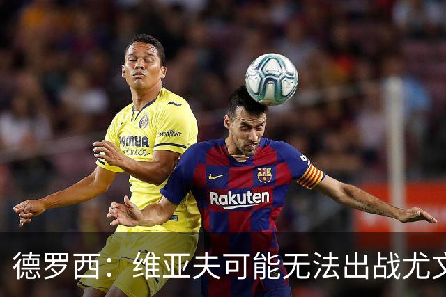 德罗西：维亚夫可能无法出战尤文；为自己与球迷的冲突道歉