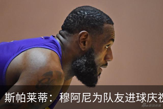 斯帕莱蒂：穆阿尼为队友进球庆祝发自内心，他最在乎的是胜利