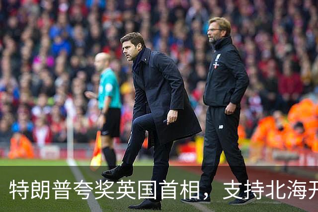 特朗普夸奖英国首相，支持北海开采油气，直言英国会因此“暴富”